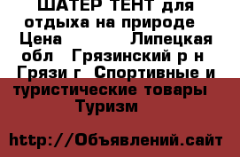 ШАТЕР ТЕНТ для отдыха на природе › Цена ­ 7 000 - Липецкая обл., Грязинский р-н, Грязи г. Спортивные и туристические товары » Туризм   